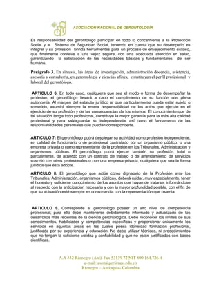 ASOCIACIÓN NACIONAL DE GERONTOLOGÍA
A.A 552 Rionegro (Ant). Fax 53139 72 NIT 800.164.726-4
e-mail: asonalger@uco.edu.co
Rionegro – Antioquia- Colombia
Es responsabilidad del gerontólogo participar en todo lo concerniente a la Protección
Social y al Sistema de Seguridad Social, teniendo en cuenta que su desempeño es
integral y su profesión brinda herramientas para un proceso de envejecimiento exitoso,
que finalmente conlleve a una vejez segura, con una adecuada atención en salud,
garantizando la satisfacción de las necesidades básicas y fundamentales del ser
humano.
Parágrafo 3. En síntesis, las áreas de investigación, administración docencia, asistencia,
asesoría y consultoría, en gerontología y ciencias afines, constituyen el perfil profesional y
laboral del gerontólogo.
ARTICULO 6. En todo caso, cualquiera que sea el modo o forma de desempeñar la
profesión, el gerontólogo llevará a cabo el cumplimiento de su función con plena
autonomía. Al margen del estatuto jurídico al que particularmente pueda estar sujeto o
sometido, asumirá siempre la entera responsabilidad de los actos que ejecute en el
ejercicio de su profesión y de las consecuencias de los mismos. El conocimiento que de
tal situación tenga todo profesional, constituye la mejor garantía para la más alta calidad
profesional y para salvaguardar su independencia, así como el fundamento de las
responsabilidades personales que puedan corresponderle.
ARTICULO 7: El gerontólogo podrá desplegar su actividad como profesión independiente,
en calidad de funcionario o de profesional contratado por un organismo público, o una
empresa privada o como representante de la profesión en los Tribunales, Administración y
organismos públicos. El gerontólogo podrá ejercer también su profesión, total o
parcialmente, de acuerdo con un contrato de trabajo o de arrendamiento de servicios
suscrito con otros profesionales o con una empresa privada, cualquiera que sea la forma
jurídica que ésta adopte.
ARTICULO 8. El gerontólogo que actúe como dignatario de la Profesión ante los
Tribunales, Administración, organismos públicos, deberá cuidar, muy especialmente, tener
el honesto y suficiente conocimiento de los asuntos que hayan de tratarse, informándose
al respecto con la anticipación necesaria y con la mayor profundidad posible, con el fin de
que su actuación esté siempre en consonancia con la representación que ostenta.
ARTICULO 9. Corresponde al gerontólogo poseer un alto nivel de competencia
profesional; para ello debe mantenerse debidamente informado y actualizado de los
desarrollos más recientes de la ciencia gerontológica. Debe reconocer los límites de sus
conocimientos, habilidades y competencias específicas y proporcionar únicamente los
servicios en aquellas áreas en las cuales posea idoneidad formación profesional,
justificada por su experiencia y educación. No debe utilizar técnicas, ni procedimientos
que no tengan la suficiente validez y confiabilidad y que no estén justificados con bases
científicas.
 
