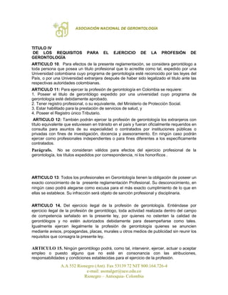 ASOCIACIÓN NACIONAL DE GERONTOLOGÍA
A.A 552 Rionegro (Ant). Fax 53139 72 NIT 800.164.726-4
e-mail: asonalger@uco.edu.co
Rionegro – Antioquia- Colombia
TITULO IV
DE LOS REQUISITOS PARA EL EJERCICIO DE LA PROFESIÓN DE
GERONTOLOGÍA
ARTICULO 10. Para efectos de la presente reglamentación, se considera gerontólogo a
toda persona que posea un titulo profesional que lo acredite como tal, expedido por una
Universidad colombiana cuyo programa de gerontología esté reconocido por las leyes del
País, o por una Universidad extranjera después de haber sido legalizado el titulo ante las
respectivas autoridades colombianas.
ARTICULO 11: Para ejercer la profesión de gerontología en Colombia se requiere:
1. Poseer el titulo de gerontólogo expedido por una universidad cuyo programa de
gerontología esté debidamente aprobado.
2. Tener registro profesional, o su equivalente, del Ministerio de Protección Social.
3. Estar habilitado para la prestación de servicios de salud, y
4. Poseer el Registro único Tributario.
ARTICULO 12: También podrán ejercer la profesión de gerontología los extranjeros con
título equivalente que estuviesen en tránsito en el país y fueran oficialmente requeridos en
consulta para asuntos de su especialidad o contratados por instituciones públicas o
privadas con fines de investigación, docencia y asesoramiento. En ningún caso podrán
ejercer como profesionales independientes o para fines diferentes a los específicamente
contratados.
Parágrafo. No se consideran válidos para efectos del ejercicio profesional de la
gerontología, los títulos expedidos por correspondencia, ni los honoríficos .
ARTICULO 13: Todos los profesionales en Gerontología tienen la obligación de poseer un
exacto conocimiento de la presente reglamentación Profesional. Su desconocimiento, en
ningún caso podrá alegarse como excusa para el más exacto cumplimiento de lo que en
ellas se establece. Su infracción será objeto de sanción profesional y disciplinaria.
ARTICULO 14. Del ejercicio ilegal de la profesión de gerontología. Entiéndase por
ejercicio ilegal de la profesión de gerontólogo, toda actividad realizada dentro del campo
de competencia señalado en la presente ley, por quienes no ostenten la calidad de
gerontólogos y no estén autorizados debidamente para desempeñarse como tales.
Igualmente ejercen ilegalmente la profesión de gerontología quienes se anuncien
mediante avisos, propagandas, placas, murales u otros medios de publicidad sin reunir los
requisitos que consagra la presente ley.
ARTICULO 15. Ningún gerontólogo podrá, como tal, intervenir, ejercer, actuar o aceptar
empleo o puesto alguno que no esté en consonancia con las atribuciones,
responsabilidades y condiciones establecidas para el ejercicio de la profesión.
 