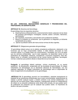 ASOCIACIÓN NACIONAL DE GERONTOLOGÍA
A.A 552 Rionegro (Ant). Fax 53139 72 NIT 800.164.726-4
e-mail: asonalger@uco.edu.co
Rionegro – Antioquia- Colombia
TITULO V
DE LOS DERECHOS, OBLIGACIONES GENERALES Y PROHIBICIONES DEL
PROFESIONAL EN GERONTOLOGÍA
ARTICULO 16. Derechos del Gerontólogo.
El gerontólogo tiene los siguientes derechos:
a. Desempeñarse profesionalmente y autonomamente desde cualquiera de las áreas
del quehacer gerontológico: investigador, docente, asesor, consultor, interventor,
administrador.
b. Ser respetado, reconocido y remunerado como profesional científico;
c. Ejercer su profesión en condiciones que le garanticen su integridad y el eficiente
cumplimiento de su labor;
d. Ejercer la profesión dentro del marco de las normas de ética vigentes.
ARTICULO 17. Obligaciones generales del gerontólogo:
El gerontólogo deberá actuar con la debida competencia profesional y dedicación a las
funciones que se haya comprometido realizar. A tales efectos, procurará en todo
momento aplicar a su trabajo todos sus conocimientos y facultades con el fin de lograr
que los servicios profesionales que le sean asignados, se desarrollen dentro de los
parámetros de integralidad, eficiencia, competencia y economía necesarios. Para ello,
deberá tener un completo conocimiento de las nuevas teorías científicas, tecnologías,
normas o sistemas que pudieran afectar al desarrollo de sus funciones.
Parágrafo: el gerontólogo deberá participar, mínimo anualmente, en un evento
académico de actualización, programado por las facultades de gerontología, El colegio
Colombiano de Gerontología y/o la Asociación Nacional de Gerontología, con sus
capítulos regionales. El Colegio Colombiano de Gerontología será el responsable de
hacer el seguimiento de actualización en los gerontólogos.
ARTÍCULO 18. El gerontólogo asumirá con honorabilidad y absoluta transparencia la
totalidad de las actuaciones profesionales que le sean encomendadas, absteniéndose de
realizar o permitir cualquier acción u omisión contraria a las normas establecidas o al
ejercicio de una buena praxis. Debe mantener y salvaguardar siempre su independencia
de criterio en su actuación profesional, tanto oficial como privada, sin que puedan servir
de justificación las presiones que de cualquier tipo pudiera recibir, no importando de
donde ni de quien procedan.
 