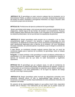 ASOCIACIÓN NACIONAL DE GERONTOLOGÍA
A.A 552 Rionegro (Ant). Fax 53139 72 NIT 800.164.726-4
e-mail: asonalger@uco.edu.co
Rionegro – Antioquia- Colombia
ARTICULO 19. El gerontólogo en quien concurra cualquier tipo de vinculación con la
Administración Pública, se deberá al servicio de la comunidad, absteniéndose totalmente
del empleo de medios, facilidades o prerrogativas inherentes a su cargo o situación, tanto
en provecho propio como de terceros.
ARTICULO 20. Prohibiciones del ejercicio profesional de la gerontología:
Ningún gerontólogo podrá alegar, como excusa para eludir el exacto cumplimiento de sus
obligaciones, relación alguna de tipo familiar, de amistad o de compañerismo. Tampoco
podrán alegarse estas relaciones para auxiliar a otro compañero en el incumplimiento de
sus deberes profesionales o de los que derivaren de expedientes disciplinarios.
ARTICULO 21. Ningún gerontólogo podrá encubrir con su actuación o con su firma,
comportamiento ilegal o contrario a los derechos o deberes profesionales de otros
compañeros. Se abstendrá de amparar bajo su firma actuaciones de gerontólogos que no
estén debidamente legitimados para el ejercicio de la profesión, así como actividades
intrusistas realizadas, por personas ajenas a la profesión y que no tengan la condición de
gerontólogos.
A tales efectos, se considerará intrusista cualquier persona física que, sin reunir las
condiciones legales para el ejercicio de la profesión de gerontólogo, actúe en trabajos
propios de éste.
Parágrafo. Le estará prohibido a todo gerontólogo la cesión de deberes profesionales en
subordinados o en otros profesionales, siempre y cuando tal transferencia comporte el
ejercicio de funciones para las que éstos no estén técnicamente y legalmente
capacitados.
ARTICULO 22. El gerontólogo que por cualquier causa, no esté en condiciones de
realizar eficazmente un determinado trabajo, deberá abstenerse de aceptarlo. Cuando en
el desempeño de sus funciones profesionales se presenten vacíos deberá consultar con
otros gerontólogos o con otros profesionales a fin de lograr los objetivos del trabajo
asumido, de la mejor manera posible.
ARTICULO 23. Ningún gerontólogo podrá incumplir las obligaciones contraídas como
profesional, debiendo asumir no sólo la responsabilidad legal derivada de sus
actuaciones, sino también aquellas responsabilidades de orden profesional inherentes a la
aceptación del trabajo.
Sin perjuicio de las responsabilidades legales en que pudiera incurrir éste, responderá
también ante el individuo o las instituciones por los daños que se puedan causar por
 