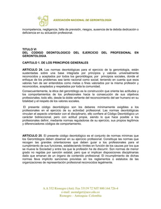 ASOCIACIÓN NACIONAL DE GERONTOLOGÍA
A.A 552 Rionegro (Ant). Fax 53139 72 NIT 800.164.726-4
e-mail: asonalger@uco.edu.co
Rionegro – Antioquia- Colombia
incompetencia, negligencia, falta de previsión, riesgos, ausencia de la debida dedicación o
deficiencia en su actuación profesional.
TITULO VI
DEL CODIGO DEONTOLOGICO DEL EJERCICIO DEL PROFESIONAL EN
GERONTOLOGIA
CAPITULO 1. DE LOS PRINCIPIOS GENERALES
ARTICULO 24. Las normas deontológicas para el ejercicio de la gerontología, están
sustentadas sobre una base integrada por principios y valores universalmente
reconocidos y aceptados por todos los gerontólogos; por principios sociales, donde el
enfoque de los problemas sea tanto racional como social; teniendo en cuenta que esos
valores han de ser entendidos como metas o fines valorados por la misma profesión y
reconocidos, aceptados y respetados por toda la comunidad.
Consecuentemente, la ética del gerontólogo es la construcción que orienta las actitudes y
los comportamientos de los profesionales hacia la consecución de sus objetivos
profesionales; todo ello, desde la doble vertiente del reconocimiento del ser humano en su
totalidad y el respeto de los valores sociales.
El presente código deontológico son los deberes mínimamente exigibles a los
profesionales en el ejercicio de su actividad profesional. Las normas deontológicas
vinculan el aspecto orientador con el disciplinario, ello confiere al Código Deontológico un
carácter bidireccional, pero con actitud propia, siendo lo que hace posible a los
profesionales definir, mediante normas reguladoras de su ejercicio, sus propios legítimos
y diferenciadores códigos de comportamiento.
ARTICULO 25. El presente código deontológico es el conjunto de normas mínimas que
los Gerontólogos deben observar en su ejercicio profesional. Constituye las normas que
recogen las grandes orientaciones que deben guiar a los profesionales para el
cumplimiento de sus funciones, estableciendo límites en función de los cauces por los que
se mueve la Sociedad y entre los que la profesión ha de discurrir. Son normas de menor
grado no regidas por sanción estatal, pero que sí implican disposiciones disciplinarias
dado que emanan de un órgano de contenido profesional. El incumplimiento de dichas
normas lleva implícito sanciones previstas en los reglamentos o estatutos de las
organizaciones de representación profesional reconocidos legalmente.
 