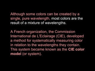 Although some colors can be created by a
single, pure wavelength, most colors are the
result of a mixture of wavelengths.
A French organization, the Commission
International de L'Eclairage (CIE), developed
a method for systematically measuring color
in relation to the wavelengths they contain.
This system became known as the CIE color
model (or system).

 