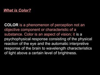 What is Color?

COLOR is a phenomenon of perception not an
objective component or characteristic of a
substance. Color is an aspect of vision; it is a
psychophysical response consisting of the physical
reaction of the eye and the automatic interpretive
response of the brain to wavelength characteristics
of light above a certain level of brightness.

 