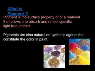 What is
Pigment ?

Pigment is the surface property of of a material
that allows it to absorb and reflect specific
light frequencies.
Pigments are also natural or synthetic agents that
constitute the color in paint.

 
