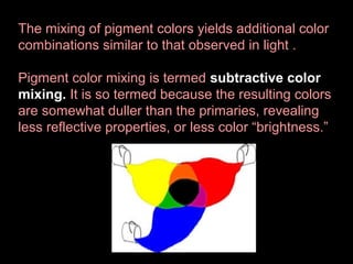 The mixing of pigment colors yields additional color
combinations similar to that observed in light .
Pigment color mixing is termed subtractive color
mixing. It is so termed because the resulting colors
are somewhat duller than the primaries, revealing
less reflective properties, or less color “brightness.”

 
