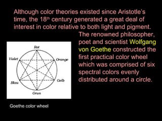 Although color theories existed since Aristotle’s
time, the 18th century generated a great deal of
interest in color relative to both light and pigment.
The renowned philosopher,
poet and scientist Wolfgang
von Goethe constructed the
first practical color wheel
which was comprised of six
spectral colors evenly
distributed around a circle.

Goethe color wheel

 