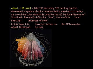 Albert H. Munsell, a late 19th and early 20th century painter,
developed a system of color notation that is used up to this day
as one of the color standards used by the US National Bureau of
Standards. Munsell’s 3-D color “tree”, is one of the
most
thorough
analyses of color
to this date. It is,
however, based on
the 12 hue color
wheel developed
by Ives.

 