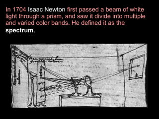 In 1704 Isaac Newton first passed a beam of white
light through a prism, and saw it divide into multiple
and varied color bands. He defined it as the
spectrum.

 