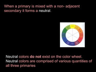When a primary is mixed with a non- adjacent
secondary it forms a neutral.

Neutral colors do not exist on the color wheel.
Neutral colors are comprised of various quantities of
all three primaries

 