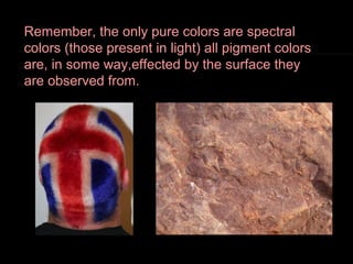 Remember, the only pure colors are spectral
colors (those present in light) all pigment colors
are, in some way,effected by the surface they
are observed from.

 
