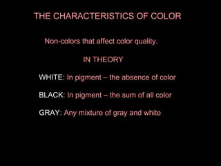 THE CHARACTERISTICS OF COLOR
Non-colors that affect color quality.
IN THEORY
WHITE: In pigment – the absence of color
BLACK: In pigment – the sum of all color
BLACK
GRAY: Any mixture of gray and white

 