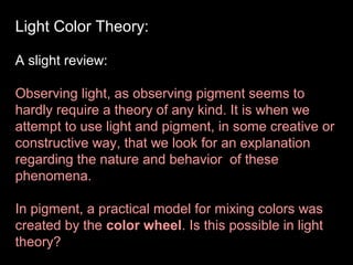 Light Color Theory:
A slight review:
Observing light, as observing pigment seems to
hardly require a theory of any kind. It is when we
attempt to use light and pigment, in some creative or
constructive way, that we look for an explanation
regarding the nature and behavior of these
phenomena.
In pigment, a practical model for mixing colors was
created by the color wheel. Is this possible in light
theory?

 