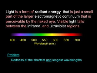Light is a form of radiant energy that is just a small
part of the larger electromagnetic continuum that is
perceivable by the naked eye. Visible light falls
between the infrared and ultraviolet regions.

400

450

500

550

600

650

700

Wavelength (nm.)

Problem
Redness at the shortest and longest wavelengths

 