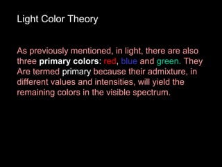 Light Color Theory
As previously mentioned, in light, there are also
three primary colors: red, blue and green. They
Are termed primary because their admixture, in
different values and intensities, will yield the
remaining colors in the visible spectrum.

 