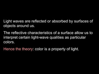 Light waves are reflected or absorbed by surfaces of
objects around us.
The reflective characteristics of a surface allow us to
interpret certain light-wave qualities as particular
colors.
Hence the theory: color is a property of light.

 