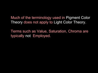 Much of the terminology used in Pigment Color
Theory does not apply to Light Color Theory.
Terms such as Value, Saturation, Chroma are
typically not Employed.

 