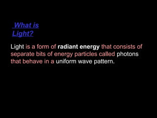 What is
Light?
Light is a form of radiant energy that consists of
separate bits of energy particles called photons
that behave in a uniform wave pattern.

 