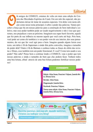 O
lá amigos do COMECE, estamos de volta em mais uma edição do Cor-
reio das Mocidades Espíritas do Ceará. Em um mês tão especial, não po-
deríamos deixar de tratar de assuntos especiais. Um deles vem nesta edi-
ção como nosso tema principal, é sobre o poder das palavras. Vamos per-
ceber a força que há em nossas palavras para a construção do bem individual e co-
letivo, mas esse poder também pode ser usado negativamente e não é isso que que-
remos, nos prejudicar e nem ao próximo. Imaginem seu super herói favorito, aquele
que fez parte de sua infância ou mesmo aquele que você curte até hoje. Pois bem,
você pode ser como ele também e o seu poder vem do seu interior, dos seus pensa-
mentos, da voz que faz você agir para o bem. Imagino quando alguns lerem esse
texto, um deles é fã do Superman e ainda fala pelos cotovelos, imagina o tamanho
do poder dele? Outro é fã do Batman e conhece todas as frases de efeito das revis-
tas e filmes, esse também tem um poder fenomenal. E você? Como tem usado o seu
poder? Não sabe? Pense bem e continue lendo o COMECE, veja o poder que tem
nossas palavras e ainda o tamanho do bem que elas podem fazer. Tenham todos
uma boa leitura, afinal através de uma boa leitura podemos fortificar nossos pode-
res!
Página 2
Editorial
O PODER DAS PALAVRAS
Expediente
Edição: Aline Sousa, Francisco Valjuan, Joamila Bri-
to, Silvana Lícia.
Revisão: Aline Sousa.
Diagramação: Joamila Brito.
Facebook: Francisco Valjuan.
Textos nesta edição: Aline Sousa, Francisco Valjuan,
Joamila Brito, Silvana Lícia.
 