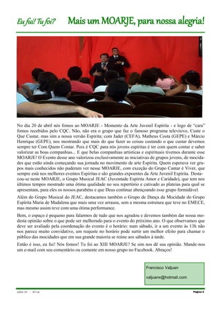 ANO IV - Nº1 6
No dia 20 de abril nós fomos ao MOARJE - Momento da Arte Juvenil Espírita - e logo de “cara”
fomos recebidos pelo CQC. Não, não era o grupo que faz o famoso programa televisivo, Custe o
Que Custar, mas sim a nossa versão Espírita; com Jader (CEFA), Matheus Costa (GEPE) e Márcio
Henrique (GEPE), nos mostrando que mais do que fazer as coisas custando o que custar devemos
sempre ter Com Quem Contar. Pois é CQC para nós jovens espíritas é ter com quem contar e saber
valorizar as boas companhias... E que belas companhias artísticas e espirituais tivemos durante esse
MOARJE! O Evento desse ano valorizou exclusivamente as iniciativas de grupos jovens, de mocida-
des que estão ainda começando sua jornada no movimento de arte Espírita. Quem esperava ver gru-
pos mais conhecidos não puderam ver nesse MOARJE, com exceção do Grupo Cantar é Viver, que
sempre está nos melhores eventos Espíritas e são grandes expoentes da Arte Juvenil Espírita. Desta-
cou-se neste MOARJE, o Grupo Musical JEAC (Juventude Espírita Amor e Caridade), que tem nos
últimos tempos mostrado uma ótima qualidade no seu repertório e cativado as plateias para qual se
apresentam, para eles os nossos parabéns e que Deus continue abençoando esse grupo formidável.
Além do Grupo Musical do JEAC, destacamos também o Grupo de Dança da Mocidade do Grupo
Espírita Maria de Madalena que mais uma vez arrasou, sem a mesma estrutura que teve no EMECE,
mas mesmo assim teve com uma ótima performance.
Bem, o espaço é pequeno para falarmos de tudo que nos agradou e devemos também dar nossa mo-
desta opinião sobre o que pode ser melhorado para o evento do próximo ano. O que observamos que
deve ser avaliado pela coordenação do evento é o horário: num sábado, ir a um evento às 13h não
nos parece muito convidativo, um reajuste no horário pode surtir um melhor efeito para chamar o
público das mocidades que em sua grande maioria se reúne aos sábados à tarde.
Então é isso, eu fui! Nós fomos! Tu foi ao XIII MOARJE? Se sim nos dê sua opinião. Mande-nos
um e-mail com seu comentário ou comente em nosso grupo no Facebook. Abraços!
Página 3
Eu fui! Tu foi? Mais um MOARJE, para nossa alegria!
Francisco Valjuan
valjuanx@hotmail.com
 