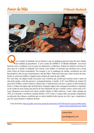 Que o mundo tá mudando nós já sabemos e que as mudanças parecem cada dia mais rápidas
nós também já percebemos. A nova sessão do COMECE ‘O Mundo Mudando’ vem trazer
histórias reais e cotidianas com as quais nos deparamos e refletimos. Podem ser histórias com boas li-
ções, pois se o mundo tá mudando com certeza é pra melhor; ou histórias que mecham com o nosso
senso crítico de forma contundente. Pra começar a ver as mudanças do mundo, escolhemos um mês
bem propício, mês em que comemoramos o dia das Mães. Nada mais forte que o amor na hora de trans-
formar as coisas pra melhor e ninguém mais símbolo do amor do que a Mãe.
Por esses dias, me deparei lendo um jornal, com a história que escolhi para mostrar como o amor de
mãe pode mudar a vida das pessoas e, consequentemente, o mundo. A Srª. Lana Ribeiro de Araújo (53
anos) tem 10 filhos, sendo 6 adotivos. Dentre eles, 5 ainda moram com ela e o esposo no Rio Grande do
Norte, e 4 deles tem algum tipo de deficiência. Enquanto alguns não conseguem reconhecer a importân-
cia de cuidar de uma criança que precisa de mais dedicação do que o normal, outros, assim como a Srª.
Lana, abraçaram essa missão com muito carinho. Dentre os filhos adotivos, a mais velha, adotada em
1992, já é formada e constituiu a própria família. A Srª. Lana e o esposo dela, um grande companheiro
na educação das crianças, acreditam que os outros também terão sucesso na vida e que o importante é
que eles sejam homens e mulheres de bem.
Fonte da história: http://g1.globo.com/rn/rio-grande-do-norte/noticia/2013/05/mae-de-coracao-mulher-adota-
quatro-criancas-deficientes-no-rn.html
Página 6
Amor de Mãe O Mundo Mudando
O PODER DAS PALAVRAS
Joamila Brito
joamilab@yahoo.com
 