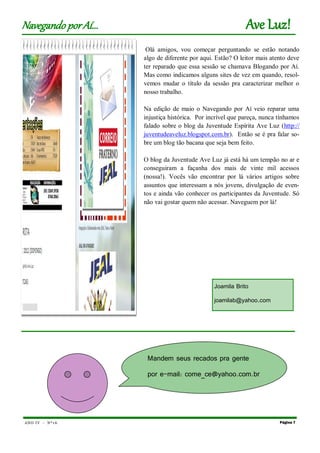 ANO IV - Nº1 6 Página 7
Navegando porAí... Ave Luz!
Olá amigos, vou começar perguntando se estão notando
algo de diferente por aqui. Estão? O leitor mais atento deve
ter reparado que essa sessão se chamava Blogando por Aí.
Mas como indicamos alguns sites de vez em quando, resol-
vemos mudar o título da sessão pra caracterizar melhor o
nosso trabalho.
Na edição de maio o Navegando por Aí veio reparar uma
injustiça histórica. Por incrível que pareça, nunca tínhamos
falado sobre o blog da Juventude Espírita Ave Luz (http://
juventudeaveluz.blogspot.com.br). Então se é pra falar so-
bre um blog tão bacana que seja bem feito.
O blog da Juventude Ave Luz já está há um tempão no ar e
conseguiram a façanha dos mais de vinte mil acessos
(nossa!). Vocês vão encontrar por lá vários artigos sobre
assuntos que interessam a nós jovens, divulgação de even-
tos e ainda vão conhecer os participantes da Juventude. Só
não vai gostar quem não acessar. Naveguem por lá!
Joamila Brito
joamilab@yahoo.com
Mandem seus recados pra gente
por e-mail: come_ce@yahoo.com.br
 
