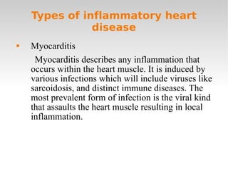 Types of inflammatory heart disease Myocarditis Myocarditis describes any inflammation that occurs within the heart muscle. It is induced by various infections which will include viruses like sarcoidosis, and distinct immune diseases. The most prevalent form of infection is the viral kind that assaults the heart muscle resulting in local inflammation. 
