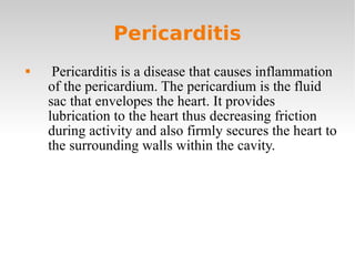 Pericarditis Pericarditis is a disease that causes inflammation of the pericardium. The pericardium is the fluid sac that envelopes the heart. It provides lubrication to the heart thus decreasing friction during activity and also firmly secures the heart to the surrounding walls within the cavity. 
