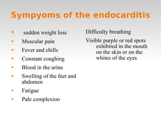 Sympyoms of the endocarditis sudden weight loss Muscular pain Fever and chills Constant coughing Blood in the urine Swelling of the feet and abdomen Fatigue Pale complexion Difficulty breathing Visible purple or red spots exhibited in the mouth on the skin or on the whites of the eyes 