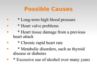 Possible Causes * Long-term high blood pressure * Heart valve problems * Heart tissue damage from a previous heart attack * Chronic rapid heart rate * Metabolic disorders, such as thyroid disease or diabetes * Excessive use of alcohol over many years 