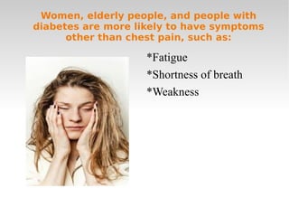 Women, elderly people, and people with diabetes are more likely to have symptoms other than chest pain, such as: *Fatigue *Shortness of breath *Weakness 