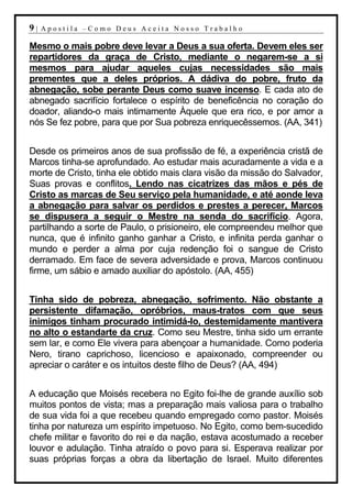 9|   Apostila –Como Deus Aceita Nosso Trabalho

Mesmo o mais pobre deve levar a Deus a sua oferta. Devem eles ser
repartidores da graça de Cristo, mediante o negarem-se a si
mesmos para ajudar aqueles cujas necessidades são mais
prementes que a deles próprios. A dádiva do pobre, fruto da
abnegação, sobe perante Deus como suave incenso. E cada ato de
abnegado sacrifício fortalece o espírito de beneficência no coração do
doador, aliando-o mais intimamente Àquele que era rico, e por amor a
nós Se fez pobre, para que por Sua pobreza enriquecêssemos. (AA, 341)


Desde os primeiros anos de sua profissão de fé, a experiência cristã de
Marcos tinha-se aprofundado. Ao estudar mais acuradamente a vida e a
morte de Cristo, tinha ele obtido mais clara visão da missão do Salvador,
Suas provas e conflitos. Lendo nas cicatrizes das mãos e pés de
Cristo as marcas de Seu serviço pela humanidade, e até aonde leva
a abnegação para salvar os perdidos e prestes a perecer, Marcos
se dispusera a seguir o Mestre na senda do sacrifício. Agora,
partilhando a sorte de Paulo, o prisioneiro, ele compreendeu melhor que
nunca, que é infinito ganho ganhar a Cristo, e infinita perda ganhar o
mundo e perder a alma por cuja redenção foi o sangue de Cristo
derramado. Em face de severa adversidade e prova, Marcos continuou
firme, um sábio e amado auxiliar do apóstolo. (AA, 455)


Tinha sido de pobreza, abnegação, sofrimento. Não obstante a
persistente difamação, opróbrios, maus-tratos com que seus
inimigos tinham procurado intimidá-lo, destemidamente mantivera
no alto o estandarte da cruz. Como seu Mestre, tinha sido um errante
sem lar, e como Ele vivera para abençoar a humanidade. Como poderia
Nero, tirano caprichoso, licencioso e apaixonado, compreender ou
apreciar o caráter e os intuitos deste filho de Deus? (AA, 494)


A educação que Moisés recebera no Egito foi-lhe de grande auxílio sob
muitos pontos de vista; mas a preparação mais valiosa para o trabalho
de sua vida foi a que recebeu quando empregado como pastor. Moisés
tinha por natureza um espírito impetuoso. No Egito, como bem-sucedido
chefe militar e favorito do rei e da nação, estava acostumado a receber
louvor e adulação. Tinha atraído o povo para si. Esperava realizar por
suas próprias forças a obra da libertação de Israel. Muito diferentes
 