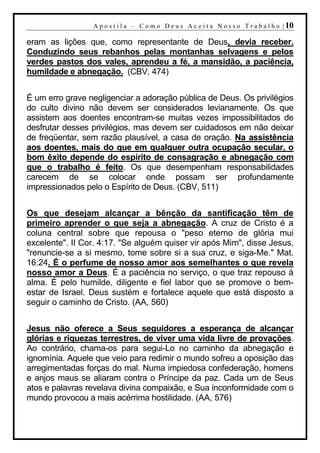 A p o s t i l a – C o m o D e u s A c e i t a N o s s o T r a b a l h o | 10

eram as lições que, como representante de Deus, devia receber.
Conduzindo seus rebanhos pelas montanhas selvagens e pelos
verdes pastos dos vales, aprendeu a fé, a mansidão, a paciência,
humildade e abnegação. (CBV, 474)


É um erro grave negligenciar a adoração pública de Deus. Os privilégios
do culto divino não devem ser considerados levianamente. Os que
assistem aos doentes encontram-se muitas vezes impossibilitados de
desfrutar desses privilégios, mas devem ser cuidadosos em não deixar
de freqüentar, sem razão plausível, a casa de oração. Na assistência
aos doentes, mais do que em qualquer outra ocupação secular, o
bom êxito depende do espírito de consagração e abnegação com
que o trabalho é feito. Os que desempenham responsabilidades
carecem de se colocar onde possam ser profundamente
impressionados pelo o Espírito de Deus. (CBV, 511)


Os que desejam alcançar a bênção da santificação têm de
primeiro aprender o que seja a abnegação. A cruz de Cristo é a
coluna central sobre que repousa o "peso eterno de glória mui
excelente". II Cor. 4:17. "Se alguém quiser vir após Mim", disse Jesus,
"renuncie-se a si mesmo, tome sobre si a sua cruz, e siga-Me." Mat.
16:24. É o perfume de nosso amor aos semelhantes o que revela
nosso amor a Deus. É a paciência no serviço, o que traz repouso à
alma. É pelo humilde, diligente e fiel labor que se promove o bem-
estar de Israel. Deus sustém e fortalece aquele que está disposto a
seguir o caminho de Cristo. (AA, 560)


Jesus não oferece a Seus seguidores a esperança de alcançar
glórias e riquezas terrestres, de viver uma vida livre de provações.
Ao contrário, chama-os para segui-Lo no caminho da abnegação e
ignomínia. Aquele que veio para redimir o mundo sofreu a oposição das
arregimentadas forças do mal. Numa impiedosa confederação, homens
e anjos maus se aliaram contra o Príncipe da paz. Cada um de Seus
atos e palavras revelava divina compaixão, e Sua inconformidade com o
mundo provocou a mais acérrima hostilidade. (AA, 576)
 