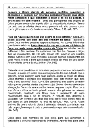 11 |   Apostila –Como Deus Aceita Nosso Trabalho

Seguem a Cristo através de penosos conflitos; suportam a
abnegação e passam por amargos desapontamentos; mas deste
modo aprendem o que significam a culpa e os ais do pecado, e
olham para ele com repulsa. Tendo sido participantes das aflições de
Cristo, podem contemplar a glória além da obscuridade, dizendo: "Tenho
por certo que as aflições deste tempo presente não são para comparar
com a glória que em nós há de ser revelada." Rom. 8:18. (AA, 577)


"Isto diz Aquele que tem na Sua destra as sete estrelas." Apoc. 2:1.
Essas palavras são ditas aos que ensinam na igreja - aqueles a
quem Deus confiou pesadas responsabilidades. As suaves influências
que devem existir na igreja têm muito que ver com os ministros de
Deus, os quais devem revelar o amor de Cristo. As estrelas do céu
estão sob o Seu controle. Ele as ilumina com Sua luz. Guia-as e dirige-
lhes os movimentos. Se Ele não fizesse isto tornar-se-iam estrelas
caídas. Assim é com Seus ministros. Eles são apenas instrumentos em
Suas mãos, e todo o bem que realizam é feito por meio de Seu poder.
Através deles deve a Sua luz brilhar. (AA, 586)


O ato da viúva que deitou na arca duas pequenas moedas - tudo quanto
possuía - é posto em realce para encorajamento dos que, lutando com a
pobreza, ainda desejam com suas dádivas ajudar a causa de Deus.
Cristo chamou a atenção dos discípulos para esta mulher, que dera
"todo o seu sustento". Mar. 12:44. Ele considerou sua dádiva de maior
valor que as grandes ofertas daqueles cujos óbolos não representavam
abnegação. Deram de sua abundância uma pequena porção. Para dar a
sua oferta a viúva se havia privado mesmo dos gêneros de primeira
necessidade, confiando em Deus para o suprimento de suas
necessidades para o dia de amanhã. A respeito dela, declarou o
Salvador: "Em verdade vos digo que esta pobre viúva deitou mais do
que todos os que deitaram na arca do tesouro." Mar. 12:43. Assim
ensinou Ele que o valor da oferta é estimado, não pela quantidade, mas
pela proporção em que é dada e pelos motivos que animaram o doador.
(AA, 342)


Cristo apela aos membros de Sua igreja para que alimentem a
verdadeira e genuína esperança do evangelho. Aponta-lhes para cima,
 
