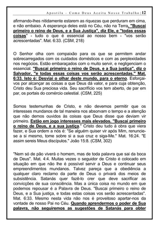 A p o s t i l a – C o m o D e u s A c e i t a N o s s o T r a b a l h o | 12

afirmando-lhes nitidamente estarem as riquezas que perduram em cima,
e não embaixo. A esperança deles está no Céu, não na Terra. "Buscai
primeiro o reino de Deus, e a Sua Justiça", diz Ele, e "todas essas
coisas" - tudo o que é essencial ao nosso bem - "vos serão
acrescentadas". Mat. 6:33. (CSM, 218)


O Senhor olha com compaixão para os que se permitem andar
sobrecarregados com os cuidados domésticos e com as perplexidades
nos negócios. Estão embaraçados com o muito servir, e negligenciam o
essencial. "Buscai primeiro o reino de Deus, e a Sua justiça", diz o
Salvador, "e todas essas coisas vos serão acrescentadas." Mat.
6:33. Isto é: Desviai o olhar deste mundo, para o eterno. Esforçai-
vos por alcançar as coisas a que Deus dá valor, e para cuja obtenção,
Cristo deu Sua preciosa vida. Seu sacrifício vos tem aberto, de par em
par, os portais do comércio celestial. (CSM, 225)


Somos testemunhas de Cristo, e não devemos permitir que os
interesses mundanos de tal maneira nos absorvam o tempo e a atenção
que não demos ouvidos às coisas que Deus disse que deviam vir
primeiro. Estão em jogo interesses mais elevados. "Buscai primeiro
o reino de Deus, e a sua justiça." Cristo deu tudo à obra que viera
fazer, e Sua ordem a nós é: "Se alguém quiser vir após Mim, renuncie-
se a si mesmo, tome sobre si a sua cruz e siga-Me." Mat. 16:24. "E
assim sereis Meus discípulos." João 15:8. (CSM, 302)


"Nem só de pão viverá o homem, mas de toda palavra que sai da boca
de Deus". Mat. 4:4. Muitas vezes o seguidor de Cristo é colocado em
situação em que não lhe é possível servir a Deus e continuar seus
empreendimentos mundanos. Talvez pareça que a obediência a
qualquer claro reclamo da parte de Deus o privará dos meios de
subsistência. Satanás quer fazê-lo crer que deve sacrificar as
convicções de sua consciência. Mas a única coisa no mundo em que
podemos repousar é a Palavra de Deus. "Buscai primeiro o reino de
Deus, e a Sua justiça, e todas estas coisas vos serão acrescentadas".
Mat. 6:33. Mesmo nesta vida não nos é proveitoso apartar-nos da
vontade de nosso Pai no Céu. Quando aprendermos o poder de Sua
palavra, não seguiremos as sugestões de Satanás para obter
 