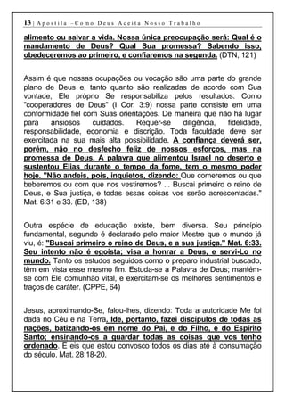 13 |   Apostila –Como Deus Aceita Nosso Trabalho

alimento ou salvar a vida. Nossa única preocupação será: Qual é o
mandamento de Deus? Qual Sua promessa? Sabendo isso,
obedeceremos ao primeiro, e confiaremos na segunda. (DTN, 121)


Assim é que nossas ocupações ou vocação são uma parte do grande
plano de Deus e, tanto quanto são realizadas de acordo com Sua
vontade, Ele próprio Se responsabiliza pelos resultados. Como
"cooperadores de Deus" (I Cor. 3:9) nossa parte consiste em uma
conformidade fiel com Suas orientações. De maneira que não há lugar
para    ansiosos     cuidados.  Requer-se    diligência, fidelidade,
responsabilidade, economia e discrição. Toda faculdade deve ser
exercitada na sua mais alta possibilidade. A confiança deverá ser,
porém, não no desfecho feliz de nossos esforços, mas na
promessa de Deus. A palavra que alimentou Israel no deserto e
sustentou Elias durante o tempo da fome, tem o mesmo poder
hoje. "Não andeis, pois, inquietos, dizendo: Que comeremos ou que
beberemos ou com que nos vestiremos? ... Buscai primeiro o reino de
Deus, e Sua justiça, e todas essas coisas vos serão acrescentadas."
Mat. 6:31 e 33. (ED, 138)


Outra espécie de educação existe, bem diversa. Seu princípio
fundamental, segundo é declarado pelo maior Mestre que o mundo já
viu, é: "Buscai primeiro o reino de Deus, e a sua justiça." Mat. 6:33.
Seu intento não é egoísta; visa a honrar a Deus, e servi-Lo no
mundo. Tanto os estudos seguidos como o preparo industrial buscado,
têm em vista esse mesmo fim. Estuda-se a Palavra de Deus; mantém-
se com Ele comunhão vital, e exercitam-se os melhores sentimentos e
traços de caráter. (CPPE, 64)


Jesus, aproximando-Se, falou-lhes, dizendo: Toda a autoridade Me foi
dada no Céu e na Terra. Ide, portanto, fazei discípulos de todas as
nações, batizando-os em nome do Pai, e do Filho, e do Espírito
Santo; ensinando-os a guardar todas as coisas que vos tenho
ordenado. E eis que estou convosco todos os dias até à consumação
do século. Mat. 28:18-20.
 
