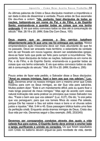 A p o s t i l a – C o m o D e u s A c e i t a N o s s o T r a b a l h o | 14

As últimas palavras de Cristo a Seus discípulos mostram a importância a
ser dada à obra de disseminar a verdade. Pouco antes de Sua ascensão
Ele deu-lhes a ordem: "Ide, portanto, fazei discípulos de todas as
nações, batizando-os em nome do Pai, e do Filho, e do Espírito
Santo; ensinando-os a guardar todas as coisas que vos tenho
ordenado. E eis que estou convosco todos os dias até à consumação do
século." Mat. 28:19 e 20. (MM, Este Dia Com Deus, 105)


Deus espera que as pessoas a Seu serviço batalhem
diligentemente pela fé que uma vez foi entregue aos santos. Nossa
empreendedora ação missionária deve ser mais abundante do que foi
no passado. Deve ser anexado mais território; o estandarte da verdade
tem de ser fincado em novos lugares; devem ser estabelecidas igrejas;
deve-se fazer tudo que pode ser feito para cumprir a incumbência: "Ide,
portanto, fazei discípulos de todas as nações, batizando-os em nome do
Pai, e do Filho, e do Espírito Santo; ensinando-os a guardar todas as
coisas que vos tenho ordenado. E eis que estou convosco todos os dias
até à consumação do século." Mat. 28:19 e 20. (MM, Exaltai-o, 295)


Pouco antes de fazer este pedido, o Salvador disse a Seus discípulos:
"Amai os vossos inimigos, fazei o bem aos que vos odeiam." Luc.
6:27. Devemos amar os nossos inimigos com o mesmo amor que Cristo
mostrou para com os Seus inimigos, ao dar Sua vida para salvá-los.
Muitos podem dizer: "Este é um mandamento difícil, pois eu quero ficar o
mais longe possível de meus inimigos." Mas agir de acordo com vossa
natural inclinação não seria praticar os princípios que nosso Salvador nos
deu. "Fazei o bem aos que vos odeiam" (Luc. 6:27), Ele diz, "e orai pelos
que vos perseguem; para que vos torneis filhos do vosso Pai celeste,
porque Ele faz nascer o Seu sol sobre maus e bons e vir chuvas sobre
justos e injustos." Mat. 5:44 e 45. Essa passagem bíblica ilustra uma fase
da perfeição cristã. Enquanto ainda éramos inimigos de Deus, Cristo deu
Sua vida por nós. Devemos seguir o Seu exemplo. (MS, 253/245)


Devemos ser consagrados condutos através dos quais a vida
celeste flua para outros. O Espírito Santo deve animar e encher toda
a igreja, purificando e unindo os corações. Os que foram sepultados
com Cristo no batismo devem erguer-se para novidade de vida, dando
 