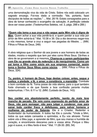 15 |   Apostila –Como Deus Aceita Nosso Trabalho

uma demonstração viva da vida de Cristo. Sobre nós está colocado um
sagrado encargo. Foi-nos dada a comissão: "Ide, portanto, fazei
discípulos de todas as nações." ... Mat. 28:19. Estais consagrados para a
obra de tornar conhecido o evangelho da salvação. A perfeição celeste
deve ser vosso poder. (Testemunhos Seletos, vol. 3, págs. 288 e 289.)


"Quem não toma a sua cruz e não segue após Mim não é digno de
Mim. Quem achar a sua vida perdê-la-á; e quem perder a sua vida por
amor de Mim achá-la-á." Mat. 10:38 e 39. Dia a dia devemos negar-nos
a nós mesmos, tomar a cruz e seguir nas pegadas do Mestre. ... (MM,
Filhos e Filhas de Deus, 248)


A obra religiosa que o Senhor dá aos jovens e aos homens de todas as
idades, mostra o respeito que tem por eles como filhos Seus. Dá-lhes a
obra de se governarem a si mesmos. Chama-os a serem participantes
com Ele na grande obra da redenção e do reerguimento. Como um
pai toma o filho como sócio em sua empresa comercial, assim
toma o Senhor Seus filhos como sócios. ... (MM, Filhos e Filhas de
Deus, 324)


Tu, porém, ó homem de Deus, foge destas coisas; antes, segue a
justiça, a piedade, a fé, o amor, a constância, a mansidão. Combate
o bom combate da fé. Toma posse da vida eterna, para a qual também
foste chamado e de que fizeste a boa confissão perante muitas
testemunhas. I Tim. 6:11 e 12. (MM, Cuidado de Deus, 143)


Seu caráter era absolutamente perfeito, isento da mais leve
mancha de pecado. Ele veio como expressão do perfeito amor de
Deus, não para esmagar, não para julgar e condenar, mas para
sanar todo caráter fraco e defeituoso, para salvar homens e
mulheres do poder de Satanás. Ele é o Criador, Redentor e
Sustentador da humanidade. A todos faz Ele o convite: "Vinde a Mim,
todos os que estais cansados e oprimidos, e Eu vos aliviarei. Tomai
sobre vós o Meu jugo, e aprendei de Mim, que sou manso e humilde de
coração, e encontrareis descanso para a vossa alma. Porque o Meu
jugo é suave, e o Meu fardo é leve." Mat. 11:28-30. (BS, 54)
 