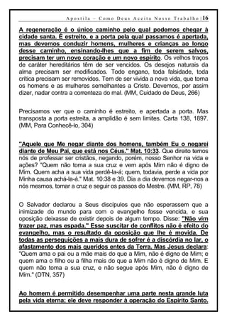A p o s t i l a – C o m o D e u s A c e i t a N o s s o T r a b a l h o | 16

A regeneração é o único caminho pelo qual podemos chegar à
cidade santa. É estreito, e a porta pela qual passamos é apertada,
mas devemos conduzir homens, mulheres e crianças ao longo
desse caminho, ensinando-lhes que a fim de serem salvos,
precisam ter um novo coração e um novo espírito. Os velhos traços
de caráter hereditários têm de ser vencidos. Os desejos naturais da
alma precisam ser modificados. Todo engano, toda falsidade, toda
crítica precisam ser removidos. Tem de ser vivida a nova vida, que torna
os homens e as mulheres semelhantes a Cristo. Devemos, por assim
dizer, nadar contra a correnteza do mal. (MM, Cuidado de Deus, 266)


Precisamos ver que o caminho é estreito, e apertada a porta. Mas
transposta a porta estreita, a amplidão é sem limites. Carta 138, 1897.
(MM, Para Conhecê-lo, 304)


"Aquele que Me negar diante dos homens, também Eu o negarei
diante de Meu Pai, que está nos Céus." Mat. 10:33. Que direito temos
nós de professar ser cristãos, negando, porém, nosso Senhor na vida e
ações? "Quem não toma a sua cruz e vem após Mim não é digno de
Mim. Quem acha a sua vida perdê-la-á; quem, todavia, perde a vida por
Minha causa achá-la-á." Mat. 10:38 e 39. Dia a dia devemos negar-nos a
nós mesmos, tomar a cruz e seguir os passos do Mestre. (MM, RP, 78)


O Salvador declarou a Seus discípulos que não esperassem que a
inimizade do mundo para com o evangelho fosse vencida, e sua
oposição deixasse de existir depois de algum tempo. Disse: "Não vim
trazer paz, mas espada." Esse suscitar de conflitos não é efeito do
evangelho, mas o resultado da oposição que lhe é movida. De
todas as perseguições a mais dura de sofrer é a discórdia no lar, o
afastamento dos mais queridos entes da Terra. Mas Jesus declara:
"Quem ama o pai ou a mãe mais do que a Mim, não é digno de Mim; e
quem ama o filho ou a filha mais do que a Mim não é digno de Mim. E
quem não toma a sua cruz, e não segue após Mim, não é digno de
Mim." (DTN, 357)


Ao homem é permitido desempenhar uma parte nesta grande luta
pela vida eterna; ele deve responder à operação do Espírito Santo.
 