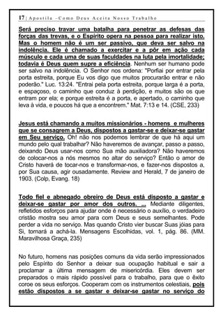 17 |   Apostila –Como Deus Aceita Nosso Trabalho

Será preciso travar uma batalha para penetrar as defesas das
forças das trevas, e o Espírito opera na pessoa para realizar isto.
Mas o homem não é um ser passivo, que deva ser salvo na
indolência. Ele é chamado a exercitar e a pôr em ação cada
músculo e cada uma de suas faculdades na luta pela imortalidade;
todavia é Deus quem supre a eficiência. Nenhum ser humano pode
ser salvo na indolência. O Senhor nos ordena: "Porfiai por entrar pela
porta estreita, porque Eu vos digo que muitos procurarão entrar e não
poderão." Luc. 13:24. "Entrai pela porta estreita, porque larga é a porta,
e espaçoso, o caminho que conduz à perdição, e muitos são os que
entram por ela; e porque estreita é a porta, e apertado, o caminho que
leva à vida, e poucos há que a encontrem." Mat. 7:13 e 14. (CSE, 233)


Jesus está chamando a muitos missionários - homens e mulheres
que se consagrem a Deus, dispostos a gastar-se e deixar-se gastar
em Seu serviço. Oh! não nos podemos lembrar de que há aqui um
mundo pelo qual trabalhar? Não haveremos de avançar, passo a passo,
deixando Deus usar-nos como Sua mão auxiliadora? Não haveremos
de colocar-nos a nós mesmos no altar do serviço? Então o amor de
Cristo haverá de tocar-nos e transformar-nos, e fazer-nos dispostos a,
por Sua causa, agir ousadamente. Review and Herald, 7 de janeiro de
1903. (Colp, Evang. 18)


Todo fiel e abnegado obreiro de Deus está disposto a gastar e
deixar-se gastar por amor dos outros. ... Mediante diligentes,
refletidos esforços para ajudar onde é necessário o auxílio, o verdadeiro
cristão mostra seu amor para com Deus e seus semelhantes. Pode
perder a vida no serviço. Mas quando Cristo vier buscar Suas jóias para
Si, tornará a achá-la. Mensagens Escolhidas, vol. 1, pág. 86. (MM.
Maravilhosa Graça, 235)


No futuro, homens nas posições comuns da vida serão impressionados
pelo Espírito do Senhor a deixar sua ocupação habitual e sair a
proclamar a última mensagem de misericórdia. Eles devem ser
preparados o mais rápido possível para o trabalho, para que o êxito
coroe os seus esforços. Cooperam com os instrumentos celestiais, pois
estão dispostos a se gastar e deixar-se gastar no serviço do
 