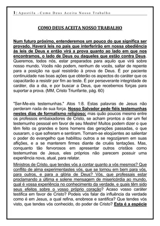 1|   Apostila –Como Deus Aceita Nosso Trabalho



             COMO DEUS ACEITA NOSSO TRABALHO

Num futuro próximo, entenderemos um pouco do que significa ser
provado. Haverá leis no país que interferirão em nossa obediência
às leis de Deus e então virá a prova quanto ao lado em que nos
encontramos, o lado de Deus ou daqueles que estão contra Deus.
Queremos, todos nós, estar preparados para aquilo que virá sobre
nosso mundo. Vocês não podem, nenhum de vocês, saltar de repente
para a posição na qual resistirão à prova de Deus. É por paciente
continuidade nas boas ações que obterão os aspectos do caráter que os
capacitarão a resistir por fim ao teste. É por perseverante integridade de
caráter, dia a dia, e por buscar a Deus, que recebemos forças para
suportar a prova. (MM, Cristo Triunfante, pág. 60)


"Ser-Me-eis testemunhas." Atos 1:8. Estas palavras de Jesus não
perderam nada de sua força. Nosso Salvador pede fiéis testemunhas
nestes dias de formalismo religioso; mas quão poucos mesmo entre
os professos embaixadores de Cristo, se acham prontos a dar um fiel
testemunho pessoal em favor de seu Mestre! Muitos podem dizer o que
têm feito os grandes e bons homens das gerações passadas, o que
ousaram, o que sofreram e sentiram. Tornam-se eloqüentes ao salientar
o poder do evangelho que habilitou outros a se regozijarem em suas
aflições, e a se manterem firmes diante de cruéis tentações. Mas,
conquanto tão fervorosos em apresentar outros cristãos como
testemunhas de Jesus, eles próprios não parecem possuir uma
experiência nova, atual, para relatar.
Ministros de Cristo, que tendes vós a contar quanto a vós mesmos? Que
conflito de alma experimentastes vós, que se tornou em bem para vós,
para outros, e para a glória de Deus? Vós, que professais estar
proclamando a última e solene mensagem de misericórdia ao mundo,
qual é vossa experiência no conhecimento da verdade, e quais têm sido
seus efeitos sobre o vosso próprio coração? Acaso vosso caráter
testifica em favor de Cristo? Podeis vós falar da influência da verdade
como é em Jesus, a qual refina, enobrece e santifica? Que tendes vós
visto, que tendes vós conhecido, do poder de Cristo? Esta é a espécie
 