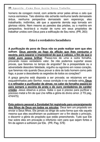 19 |   Apostila –Como Deus Aceita Nosso Trabalho

homens de coragem moral, com ardente amor pelas almas e zelo que
nunca esmorece. Tais obreiros não acharão nenhuma tarefa demasiado
árdua, nenhuma perspectiva demasiado sem esperança; eles
trabalharão, indômitos, até que a aparente derrota seja tornada em
gloriosa vitória. Nem mesmo as paredes das prisões, ou o martírio em
perspectiva, levá-los-á a mudar de rumo em seus propósitos de
trabalhar unidos com Deus para a edificação de Seu reino. (PR, 263)


                  Esta é a verdadeira Sacudidura

A purificação do povo de Deus não se pode realizar sem que eles
sofram. Deus permite ao fogo da aflição que lhes consuma a
escória, para separar o imprestável do que é valioso, a fim de que o
metal puro possa brilhar. Passa-nos de uma a outra fornalha,
provando nosso verdadeiro valor. Se não podemos suportar essas
provas, que faremos no tempo de angústia? Se a prosperidade ou a
adversidade descobre falsidade, orgulho ou egoísmo em nosso coração,
que faremos nós quando Deus provar a obra de todo homem como pelo
fogo, e puser a descoberto os segredos de todos os corações?
A graça genuína está disposta a ser provada; se relutamos em ser
esquadrinhados pelo Senhor, nossa condição é na verdade séria. Deus
é o refinador e purificador de almas; no calor da fornalha separa-se
para sempre a escória da prata e do ouro verdadeiros do caráter
cristão. Jesus observa a prova. Sabe o que é preciso para purificar o
precioso metal a fim de que Lhe reflita a glória do divino amor. (I TS pág.
474/475)


Esta palavra pessoal a Zorobabel foi registrada para encorajamento
dos filhos de Deus em todos os séculos. Deus tem um propósito em
enviar a Seus filhos. Ele jamais os dirige de outra forma que não aquela
mesma que eles escolheriam se pudessem ver o fim desde o princípio,
e discernir a glória do propósito que estão preenchendo. Tudo que Ele
traz sobre eles em provação e infortúnio vem para que sejam fortes a
fim de agirem e sofrerem por Ele. (PR. Pag. 578)
 