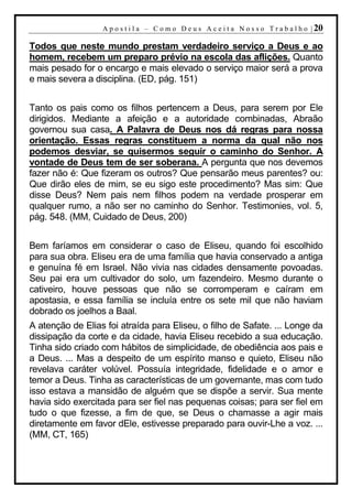 A p o s t i l a – C o m o D e u s A c e i t a N o s s o T r a b a l h o | 20

Todos que neste mundo prestam verdadeiro serviço a Deus e ao
homem, recebem um preparo prévio na escola das aflições. Quanto
mais pesado for o encargo e mais elevado o serviço maior será a prova
e mais severa a disciplina. (ED, pág. 151)


Tanto os pais como os filhos pertencem a Deus, para serem por Ele
dirigidos. Mediante a afeição e a autoridade combinadas, Abraão
governou sua casa. A Palavra de Deus nos dá regras para nossa
orientação. Essas regras constituem a norma da qual não nos
podemos desviar, se quisermos seguir o caminho do Senhor. A
vontade de Deus tem de ser soberana. A pergunta que nos devemos
fazer não é: Que fizeram os outros? Que pensarão meus parentes? ou:
Que dirão eles de mim, se eu sigo este procedimento? Mas sim: Que
disse Deus? Nem pais nem filhos podem na verdade prosperar em
qualquer rumo, a não ser no caminho do Senhor. Testimonies, vol. 5,
pág. 548. (MM, Cuidado de Deus, 200)


Bem faríamos em considerar o caso de Eliseu, quando foi escolhido
para sua obra. Eliseu era de uma família que havia conservado a antiga
e genuína fé em Israel. Não vivia nas cidades densamente povoadas.
Seu pai era um cultivador do solo, um fazendeiro. Mesmo durante o
cativeiro, houve pessoas que não se corromperam e caíram em
apostasia, e essa família se incluía entre os sete mil que não haviam
dobrado os joelhos a Baal.
A atenção de Elias foi atraída para Eliseu, o filho de Safate. ... Longe da
dissipação da corte e da cidade, havia Eliseu recebido a sua educação.
Tinha sido criado com hábitos de simplicidade, de obediência aos pais e
a Deus. ... Mas a despeito de um espírito manso e quieto, Eliseu não
revelava caráter volúvel. Possuía integridade, fidelidade e o amor e
temor a Deus. Tinha as características de um governante, mas com tudo
isso estava a mansidão de alguém que se dispõe a servir. Sua mente
havia sido exercitada para ser fiel nas pequenas coisas; para ser fiel em
tudo o que fizesse, a fim de que, se Deus o chamasse a agir mais
diretamente em favor dEle, estivesse preparado para ouvir-Lhe a voz. ...
(MM, CT, 165)
 
