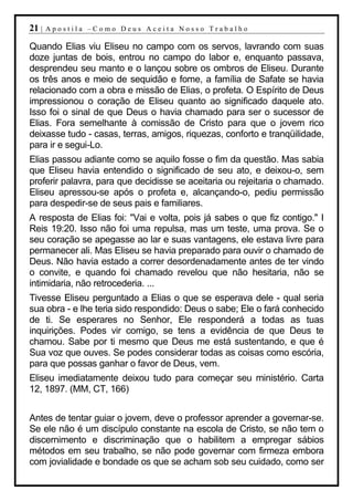 21 |   Apostila –Como Deus Aceita Nosso Trabalho

Quando Elias viu Eliseu no campo com os servos, lavrando com suas
doze juntas de bois, entrou no campo do labor e, enquanto passava,
desprendeu seu manto e o lançou sobre os ombros de Eliseu. Durante
os três anos e meio de sequidão e fome, a família de Safate se havia
relacionado com a obra e missão de Elias, o profeta. O Espírito de Deus
impressionou o coração de Eliseu quanto ao significado daquele ato.
Isso foi o sinal de que Deus o havia chamado para ser o sucessor de
Elias. Fora semelhante à comissão de Cristo para que o jovem rico
deixasse tudo - casas, terras, amigos, riquezas, conforto e tranqüilidade,
para ir e segui-Lo.
Elias passou adiante como se aquilo fosse o fim da questão. Mas sabia
que Eliseu havia entendido o significado de seu ato, e deixou-o, sem
proferir palavra, para que decidisse se aceitaria ou rejeitaria o chamado.
Eliseu apressou-se após o profeta e, alcançando-o, pediu permissão
para despedir-se de seus pais e familiares.
A resposta de Elias foi: "Vai e volta, pois já sabes o que fiz contigo." I
Reis 19:20. Isso não foi uma repulsa, mas um teste, uma prova. Se o
seu coração se apegasse ao lar e suas vantagens, ele estava livre para
permanecer ali. Mas Eliseu se havia preparado para ouvir o chamado de
Deus. Não havia estado a correr desordenadamente antes de ter vindo
o convite, e quando foi chamado revelou que não hesitaria, não se
intimidaria, não retrocederia. ...
Tivesse Eliseu perguntado a Elias o que se esperava dele - qual seria
sua obra - e lhe teria sido respondido: Deus o sabe; Ele o fará conhecido
de ti. Se esperares no Senhor, Ele responderá a todas as tuas
inquirições. Podes vir comigo, se tens a evidência de que Deus te
chamou. Sabe por ti mesmo que Deus me está sustentando, e que é
Sua voz que ouves. Se podes considerar todas as coisas como escória,
para que possas ganhar o favor de Deus, vem.
Eliseu imediatamente deixou tudo para começar seu ministério. Carta
12, 1897. (MM, CT, 166)


Antes de tentar guiar o jovem, deve o professor aprender a governar-se.
Se ele não é um discípulo constante na escola de Cristo, se não tem o
discernimento e discriminação que o habilitem a empregar sábios
métodos em seu trabalho, se não pode governar com firmeza embora
com jovialidade e bondade os que se acham sob seu cuidado, como ser
 