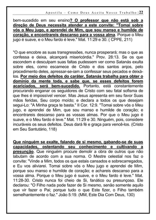 A p o s t i l a – C o m o D e u s A c e i t a N o s s o T r a b a l h o | 22

bem-sucedido em seu ensino? O professor que não está sob a
direção de Deus necessita atender a este convite: "Tomai sobre
vós o Meu jugo, e aprendei de Mim, que sou manso e humilde de
coração, e encontrareis descanso para a vossa alma. Porque o Meu
jugo é suave, e o Meu fardo é leve." Mat. 11:29 e 30. ( CPPE, 211)


"O que encobre as suas transgressões, nunca prosperará; mas o que as
confessa e deixa, alcançará misericórdia." Prov. 28:13. Se os que
escondem e desculpam suas faltas pudessem ver como Satanás exulta
sobre eles, como escarnece de Cristo e dos santos anjos, pelo
procedimento deles, apressar-se-iam a confessar seus pecados e deixá-
los. Por meio dos defeitos do caráter, Satanás trabalha para obter o
domínio da mente toda, e sabe que, se esses defeitos forem
acariciados, será bem-sucedido. Portanto, está constantemente
procurando enganar os seguidores de Cristo com seu fatal sofisma de
que lhes é impossível vencer. Mas Jesus apresenta em seu favor Suas
mãos feridas, Seu corpo moído; e declara a todos os que desejam
segui-Lo: "A Minha graça te basta." II Cor. 12:9. "Tomai sobre vós o Meu
jugo, e aprendei de Mim, que sou manso e humilde de coração; e
encontrareis descanso para as vossas almas. Por que o Meu jugo é
suave, e o Meu fardo é leve." Mat. 11:29 e 30. Ninguém, pois, considere
incuráveis os seus defeitos. Deus dará fé e graça para vencê-los. (Cristo
em Seu Santutário, 118)


Que ninguém se exalte, falando de si mesmo, gabando-se de suas
capacidades, ostentando seu conhecimento e cultivando a
presunção. Que ninguém procure demolir a obra de outros que não
labutam de acordo com a sua norma. O Mestre celestial nos faz o
convite: "Vinde a Mim, todos os que estais cansados e sobrecarregados,
e Eu vos aliviarei. Tomai sobre vós o Meu jugo e aprendei de Mim,
porque sou manso e humilde de coração; e achareis descanso para a
vossa alma. Porque o Meu jugo é suave, e o Meu fardo é leve." Mat.
11:28-30. Cristo nunca foi cheio de Si, fanático ou presunçoso. Ele
declarou: "O Filho nada pode fazer de Si mesmo, senão somente aquilo
que vir fazer o Pai; porque tudo o que Este fizer, o Filho também
semelhantemente o faz." João 5:19. (MM, Este Dia Com Deus, 130)
 