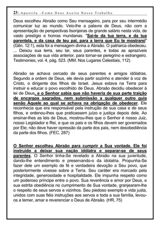 23 |   Apostila –Como Deus Aceita Nosso Trabalho

Deus escolheu Abraão como Seu mensageiro, para por seu intermédio
comunicar luz ao mundo. Veio-lhe a palavra de Deus, não com a
apresentação de perspectivas lisonjeiras de grande salário nesta vida, de
vasto prestígio e honras mundanas. "Sai-te da tua terra, e da tua
parentela, e da casa de teu pai, para a terra que Eu te mostrarei"
(Gên. 12:1), esta foi a mensagem divina a Abraão. O patriarca obedeceu.
... Deixou sua terra, seu lar, seus parentes, e todas as aprazíveis
associações de sua vida anterior, para tornar-se peregrino e estrangeiro.
Testimonies, vol. 4, pág. 523. (MM, Nos Lugares Celestiais, 112)


Abraão se achava cercado de seus parentes e amigos idólatras.
Segundo a ordem de Deus, ele devia partir sozinho e atender à voz de
Cristo, o dirigente dos filhos de Israel. Jesus estava na Terra para
instruir e educar o povo escolhido de Deus. Abraão decidiu obedecer à
lei de Deus, e o Senhor sabia que não haveria de sua parte traição
de encargos sagrados, nem submissão a qualquer outro guia
senão Àquele ao qual se achava na obrigação de obedecer. Ele
reconhecia que era responsável pela instrução de sua casa e de seus
filhos, e ordenou-lhes que praticassem juízo e justiça depois dele. Ao
ensinar-lhes as leis de Deus, mostrou-lhes que o Senhor é nosso Juiz,
nosso Legislador e Rei, e que os pais e os filhos devem ser governados
por Ele; não deve haver opressão da parte dos pais, nem desobediência
da parte dos filhos. (FEC, 287)


O Senhor escolheu Abraão para cumprir a Sua vontade. Ele foi
instruído a deixar sua nação idólatra e separar-se de seus
parentes. O Senhor tinha-Se revelado a Abraão na sua juventude,
dando-lhe entendimento e preservando-o da idolatria. Propunha-Se
fazer dele um exemplo de fé e verdadeira devoção a Seu povo, que
posteriormente vivesse sobre a Terra. Seu caráter era marcado pela
integridade, generosidade e hospitalidade. Ele impunha respeito como
um poderoso príncipe entre o povo. Sua reverência e amor por Deus, e
sua estrita obediência no cumprimento de Sua vontade, granjearam-lhe
o respeito de seus servos e vizinhos. Seu piedoso exemplo e vida justa,
unidos com suas fiéis instruções aos servos e toda a sua família, levou-
os a temer, amar e reverenciar o Deus de Abraão. (HR, 75)
 