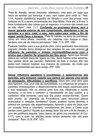 A p o s t i l a – C o m o D e u s A c e i t a N o s s o T r a b a l h o | 24

"Pela fé, Abraão, sendo chamado, obedeceu, indo para um lugar que
havia de receber por herança; e saiu, sem saber para onde ia." Heb.
11:8. Aquela obediência expedita de Abraão é uma das provas mais
notáveis de fé a serem encontradas em toda Bíblia. Para ele, a fé era "o
firme fundamento das coisas que se esperam, e a prova das coisas que
se não vêem". Heb. 11:1. Confiando na promessa divina, sem a
menor garantia exterior de seu cumprimento, abandonou o lar, os
parentes e a terra natal, e saiu, sem saber para onde, a fim de
seguir aonde Deus o levasse. "Pela fé habitou na terra da promessa,
como em terra alheia, morando em cabanas com Isaque e Jacó,
herdeiro com ele da mesma promessa." Heb. 11:9. (PP, 126)
Pudesse habilitar para a sua grande obra, como guardador dos oráculos
sagrado; Abraão devia desliga-se das relações de sua vida anterior. A
influência de parentes e amigos incompatibilizar-se-ia com o
ensino que o Senhor Se propunha dar Seu servo. Agora que Abraão
estava em sentido especial, ligado ao Céu, devia habitar entre estranho.
Seu caráter devia ser peculiar. Deferindo de todo o mundo. Ele não
podia nem mesmo explicar sua maneira de proceder, de modo que
fosse compreendido por seus amigo. (PP. 126)


Deixar influência agradável e proveitosas, e separarem-se dos
parentes, para entrarem naquilo que parece ser apenas uma senda
de abnegação, dificuldades e sacrifícios. Deus tem uma obra para
eles fazerem; mas uma vida de comodidade, e a influência de amigos e
parentes, embaraçariam o desenvolvimento dos traços essenciais para
a sua realização. Ele os chama para fora das influências e auxílio
humanos, e os leva a sentirem a necessidade de Seu auxílio, e a
confiarem nEle somente, para que Ele possa revelar-Se-lhes. Quem
está pronto, ao chamado da Providência, para renunciar planos
acariciados e relações familiares? Quem aceitará novos deveres e
entrará em campos não experimentados, fazendo a obra de Deus com
um coração firme e voluntário, considerando por amor a Cristo suas
perdas como ganho? Aquele que deseja fazer isto tem a fé de Abraão, e
com ele partilhará daquele "peso eterno de glória mui excelente" (II Cor.
4:17), com o qual "as aflições deste tempo presente não são para
comparar". Rom. 8:18. (PP, 127)
 