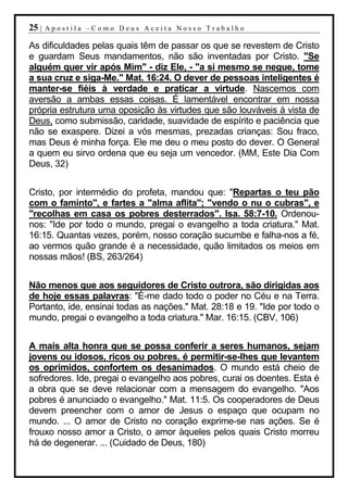 25 |   Apostila –Como Deus Aceita Nosso Trabalho

As dificuldades pelas quais têm de passar os que se revestem de Cristo
e guardam Seus mandamentos, não são inventadas por Cristo. "Se
alguém quer vir após Mim" - diz Ele, - "a si mesmo se negue, tome
a sua cruz e siga-Me." Mat. 16:24. O dever de pessoas inteligentes é
manter-se fiéis à verdade e praticar a virtude. Nascemos com
aversão a ambas essas coisas. É lamentável encontrar em nossa
própria estrutura uma oposição às virtudes que são louváveis à vista de
Deus, como submissão, caridade, suavidade de espírito e paciência que
não se exaspere. Dizei a vós mesmas, prezadas crianças: Sou fraco,
mas Deus é minha força. Ele me deu o meu posto do dever. O General
a quem eu sirvo ordena que eu seja um vencedor. (MM, Este Dia Com
Deus, 32)


Cristo, por intermédio do profeta, mandou que: "Repartas o teu pão
com o faminto", e fartes a "alma aflita"; "vendo o nu o cubras", e
"recolhas em casa os pobres desterrados". Isa. 58:7-10. Ordenou-
nos: "Ide por todo o mundo, pregai o evangelho a toda criatura." Mat.
16:15. Quantas vezes, porém, nosso coração sucumbe e falha-nos a fé,
ao vermos quão grande é a necessidade, quão limitados os meios em
nossas mãos! (BS, 263/264)


Não menos que aos seguidores de Cristo outrora, são dirigidas aos
de hoje essas palavras: "É-me dado todo o poder no Céu e na Terra.
Portanto, ide, ensinai todas as nações." Mat. 28:18 e 19. "Ide por todo o
mundo, pregai o evangelho a toda criatura." Mar. 16:15. (CBV, 106)


A mais alta honra que se possa conferir a seres humanos, sejam
jovens ou idosos, ricos ou pobres, é permitir-se-lhes que levantem
os oprimidos, confortem os desanimados. O mundo está cheio de
sofredores. Ide, pregai o evangelho aos pobres, curai os doentes. Esta é
a obra que se deve relacionar com a mensagem do evangelho. "Aos
pobres é anunciado o evangelho." Mat. 11:5. Os cooperadores de Deus
devem preencher com o amor de Jesus o espaço que ocupam no
mundo. ... O amor de Cristo no coração exprime-se nas ações. Se é
frouxo nosso amor a Cristo, o amor àqueles pelos quais Cristo morreu
há de degenerar. ... (Cuidado de Deus, 180)
 