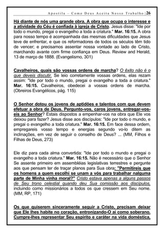 A p o s t i l a – C o m o D e u s A c e i t a N o s s o T r a b a l h o | 26

Há diante de nós uma grande obra. A obra que ocupa o interesse e
a atividade do Céu é confiada à igreja de Cristo. Jesus disse: "Ide por
todo o mundo, pregai o evangelho a toda a criatura." Mar. 16:15. A obra
para nosso tempo é acompanhada das mesmas dificuldades que Jesus
teve de enfrentar, e que os reformadores de todos os séculos têm tido
de vencer; e precisamos assentar nossa vontade ao lado de Cristo,
marchando avante com firme confiança em Deus. Review and Herald,
13 de março de 1888. (Evangelismo, 301)


Cavalheiros, quais são vossas ordens de marcha? O êxito não é o
que deveis discutir. Se leio corretamente vossas ordens, elas rezam
assim: "Ide por todo o mundo, pregai o evangelho a toda a criatura."
Mar. 16:15. Cavalheiros, obedecei a vossas ordens de marcha.
(Obreiros Evangélicos, pág. 115)


O Senhor dotou os jovens de aptidões e talentos com que devem
efetuar a obra de Deus. Pergunto-vos, caros jovens, entregar-vos-
eis ao Senhor? Estais dispostos a empenhar-vos na obra que Ele vos
deixou para fazer? Jesus disse aos discípulos: "Ide por todo o mundo, e
pregai o evangelho a toda criatura." Mar. 16:15. Em face dessa ordem,
empregareis vosso tempo e energias segundo vo-lo ditem as
inclinações, em vez de seguir o conselho de Deus? ... (MM, Filhos e
Filhas de Deus, 273)


Ele diz para cada alma convertida: "Ide por todo o mundo e pregai o
evangelho a toda criatura." Mar. 16:15. Não é necessário que o Senhor
Se assente primeiro em assembléias legislativas terrestres e pergunte
aos que pensam ter de traçar planos para Sua obra: "Permitireis que
os homens a quem escolhi se unam a vós para trabalhar nalguma
parte de Minha vinha moral?" Cristo estava apenas a alguns passos
de Seu trono celestial quando deu Sua comissão aos discípulos,
incluindo como missionários a todos os que cressem em Seu nome.
(MM, RP, 171)


Os que quiserem sinceramente seguir a Cristo, precisam deixar
que Ele lhes habite no coração, entronizando-O aí como soberano.
Cumpre-lhes representar Seu espírito e caráter na vida doméstica,
 