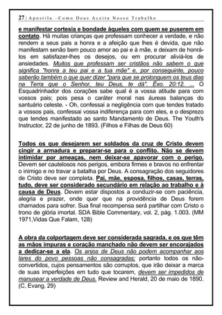 27 |   Apostila –Como Deus Aceita Nosso Trabalho

e manifestar cortesia e bondade àqueles com quem se puserem em
contato. Há muitas crianças que professam conhecer a verdade, e não
rendem a seus pais a honra e a afeição que lhes é devida, que não
manifestam senão bem pouco amor ao pai e à mãe, e deixam de honrá-
los em satisfazer-lhes os desejos, ou em procurar aliviá-los de
ansiedades. Muitos que professam ser cristãos não sabem o que
significa "honra a teu pai e a tua mãe" e, por conseguinte, pouco
saberão também o que quer dizer "para que se prolonguem os teus dias
na Terra que o Senhor, teu Deus, te dá". Êxo. 20:12. ... O
Esquadrinhador dos corações sabe qual é a vossa atitude para com
vossos pais; pois pesa o caráter moral nas áureas balanças do
santuário celeste. - Oh, confessai a negligência com que tendes tratado
a vossos pais, confessai vossa indiferença para com eles, e o desprezo
que tendes manifestado ao santo Mandamento de Deus. The Youth's
Instructor, 22 de junho de 1893. (Filhos e Filhas de Deus 60)


Todos os que desejarem ser soldados da cruz de Cristo devem
cingir a armadura e preparar-se para o conflito. Não se devem
intimidar por ameaças, nem deixar-se apavorar com o perigo.
Devem ser cautelosos nos perigos, embora firmes e bravos no enfrentar
o inimigo e no travar a batalha por Deus. A consagração dos seguidores
de Cristo deve ser completa. Pai, mãe, esposa, filhos, casas, terras,
tudo, deve ser considerado secundário em relação ao trabalho e à
causa de Deus. Devem estar dispostos a conduzir-se com paciência,
alegria e prazer, onde quer que na providência de Deus forem
chamados para sofrer. Sua final recompensa será partilhar com Cristo o
trono de glória imortal. SDA Bible Commentary, vol. 2, pág. 1.003. (MM
1971,Vidas Que Falam, 128)


A obra da colportagem deve ser considerada sagrada, e os que têm
as mãos impuras e coração manchado não devem ser encorajados
a dedicar-se a ela. Os anjos de Deus não podem acompanhar aos
lares do povo pessoas não consagradas; portanto todos os não-
convertidos, cujos pensamentos são corruptos, que irão deixar a marca
de suas imperfeições em tudo que tocarem, devem ser impedidos de
manusear a verdade de Deus. Review and Herald, 20 de maio de 1890.
(C, Evang, 29)
 
