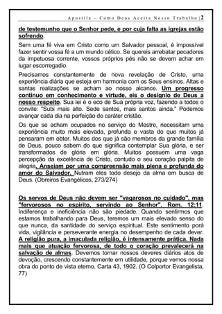 A p o s t i l a – C o mo D eu s A c ei t a N o s s o T r ab al h o |2

de testemunho que o Senhor pede, e por cuja falta as igrejas estão
sofrendo.
Sem uma fé viva em Cristo como um Salvador pessoal, é impossível
fazer sentir vossa fé a um mundo cético. Se quereis arrebatar pecadores
da impetuosa corrente, vossos próprios pés não se devem achar em
lugar escorregadio.
Precisamos constantemente de nova revelação de Cristo, uma
experiência diária que esteja em harmonia com os Seus ensinos. Altas e
santas realizações se acham ao nosso alcance. Um progresso
contínuo em conhecimento e virtude, eis o desígnio de Deus a
nosso respeito. Sua lei é o eco de Sua própria voz, fazendo a todos o
convite: "Subi mais alto. Sede santos, mais santos ainda." Podemos
avançar cada dia na perfeição do caráter cristão.
Os que se acham ocupados no serviço do Mestre, necessitam uma
experiência muito mais elevada, profunda e vasta do que muitos já
pensaram em obter. Muitos dos que já são membros da grande família
de Deus, pouco sabem do que significa contemplar Sua glória, e ser
transformados de glória em glória. Muitos possuem uma vaga
percepção da excelência de Cristo, contudo o seu coração palpita de
alegria. Anseiam por uma compreensão mais plena e profunda do
amor do Salvador. Nutram eles todo desejo da alma em busca de
Deus. (Obreiros Evangélicos, 273/274)


Os servos de Deus não devem ser "vagarosos no cuidado", mas
"fervorosos no espírito, servindo ao Senhor". Rom. 12:11.
Indiferença e ineficiência não são piedade. Quando sentirmos que
estamos trabalhando para Deus, teremos um mais elevado senso do
que nunca, da santidade do serviço espiritual. Este sentimento porá
vida, vigilância e perseverante energia no desempenho de cada dever.
A religião pura, a imaculada religião, é intensamente prática. Nada
mais que atuação fervorosa, de todo o coração prevalecerá na
salvação de almas. Devemos tornar nossos deveres diários atos de
devoção, crescendo constantemente em utilidade, porque vemos nossa
obra do ponto de vista eterno. Carta 43, 1902. (O Colportor Evangelista,
77)
 